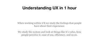 Understanding UX in 1 hour
When working within UX we study the feelings that people
have about their experience.
We study the system and look at things like it’s value, how
people perceive it, ease of use, efficiency, and so on.
 