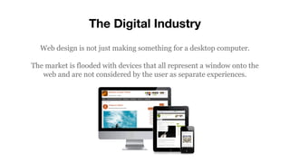 The Digital Industry
Web design is not just making something for a desktop computer.
The market is flooded with devices that all represent a window onto the
web and are not considered by the user as separate experiences.
 