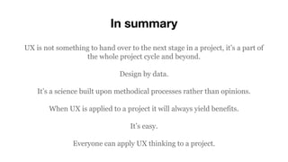In summary
UX is not something to hand over to the next stage in a project, it’s a part of
the whole project cycle and beyond.
Design by data.
It’s a science built upon methodical processes rather than opinions.
When UX is applied to a project it will always yield benefits.
It’s easy.
Everyone can apply UX thinking to a project.
 