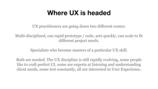 Where UX is headed
UX practitioners are going down two different routes:
Multi-disciplined, can rapid prototype / code, acts quickly, can scale to fit
different project needs.
Specialists who become masters of a particular UX skill.
Both are needed. The UX discipline is still rapidly evolving, some people
like to craft perfect UI, some are experts at listening and understanding
client needs, some test constantly, all are interested in User Experience.
 