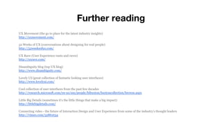 Further reading
UX Movement (the go to place for the latest industry insights)
http://uxmovement.com/
52 Weeks of UX (conversations about designing for real people)
http://52weeksofux.com/
UX Rave (User Experience rants and raves)
http://uxrave.com/
Disambiguity blog (top UX blog)
http://www.disambiguity.com/
Lovely UI (great collection of fantastic looking user interfaces)
http://www.lovelyui.com/
Cool collection of user interfaces from the past few decades
http://research.microsoft.com/en-us/um/people/bibuxton/buxtoncollection/browse.aspx
Little Big Details (sometimes it’s the little things that make a big impact)
http://littlebigdetails.com/
Connecting video - the future of Interaction Design and User Experience from some of the industry’s thought leaders
http://vimeo.com/52861634
 