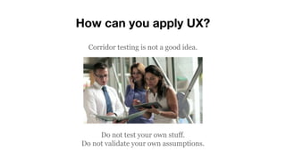 How can you apply UX?
Corridor testing is not a good idea.
Do not test your own stuff.
Do not validate your own assumption...