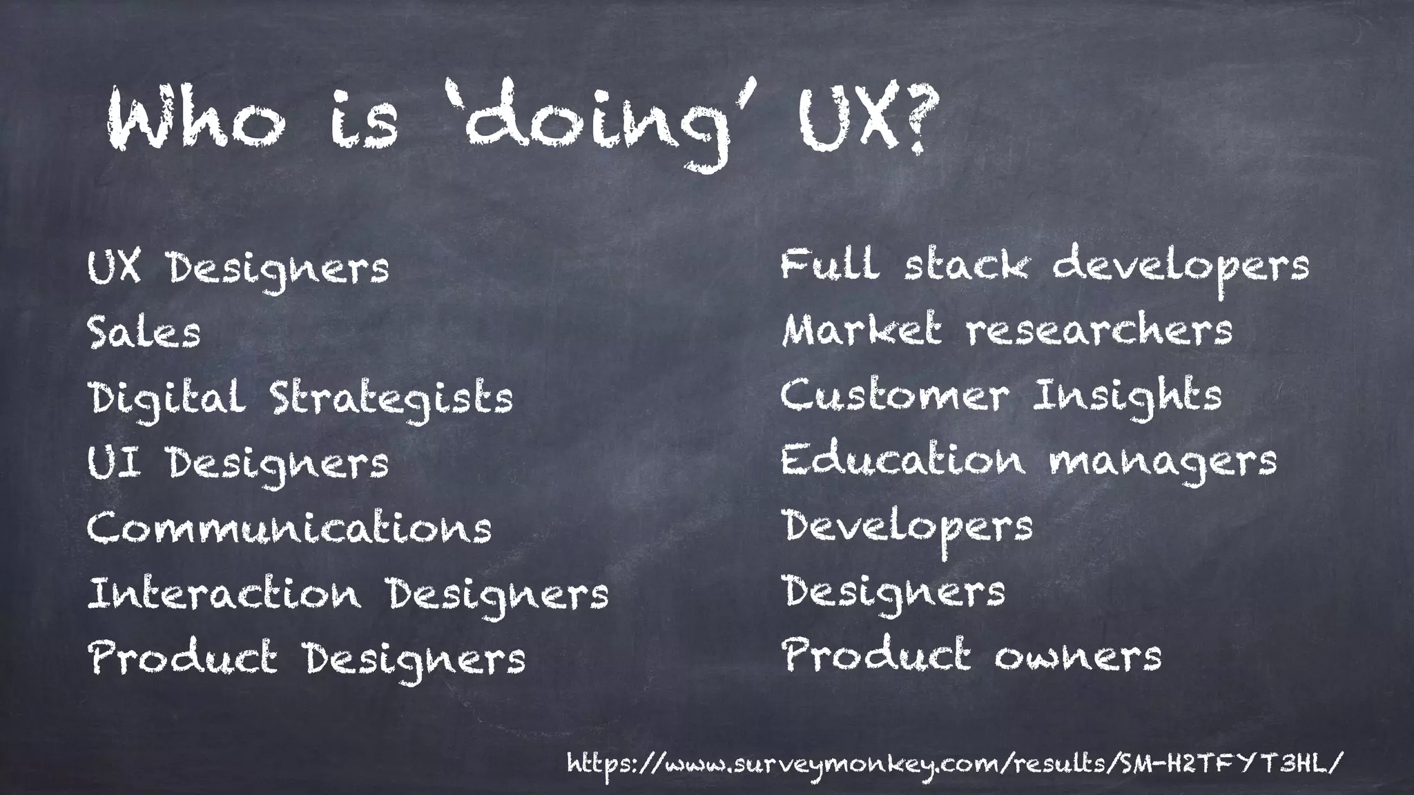 Who is ‘doing’ UX?
UX Designers
Sales
Digital Strategists
UI Designers
Communications
Interaction Designers
Product Designers
Full stack developers
Market researchers
Customer Insights
Education managers
Developers
Designers
Product owners
https://www.surveymonkey.com/results/SM-H2TFYT3HL/
 