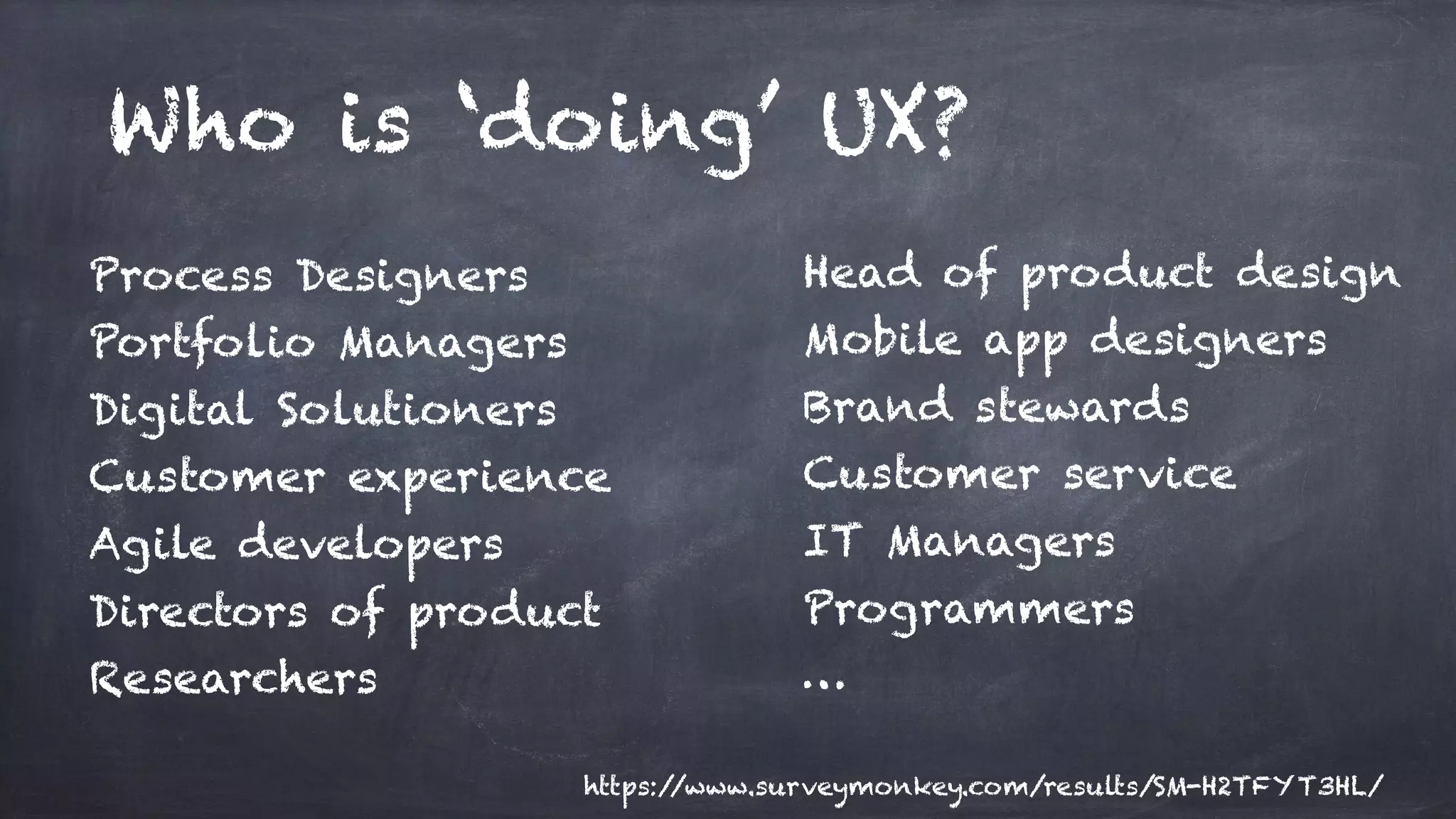 Who is ‘doing’ UX?
Process Designers
Portfolio Managers
Digital Solutioners
Customer experience
Agile developers
Directors of product
Researchers
Head of product design
Mobile app designers
Brand stewards
Customer service
IT Managers
Programmers
…
https://www.surveymonkey.com/results/SM-H2TFYT3HL/
 