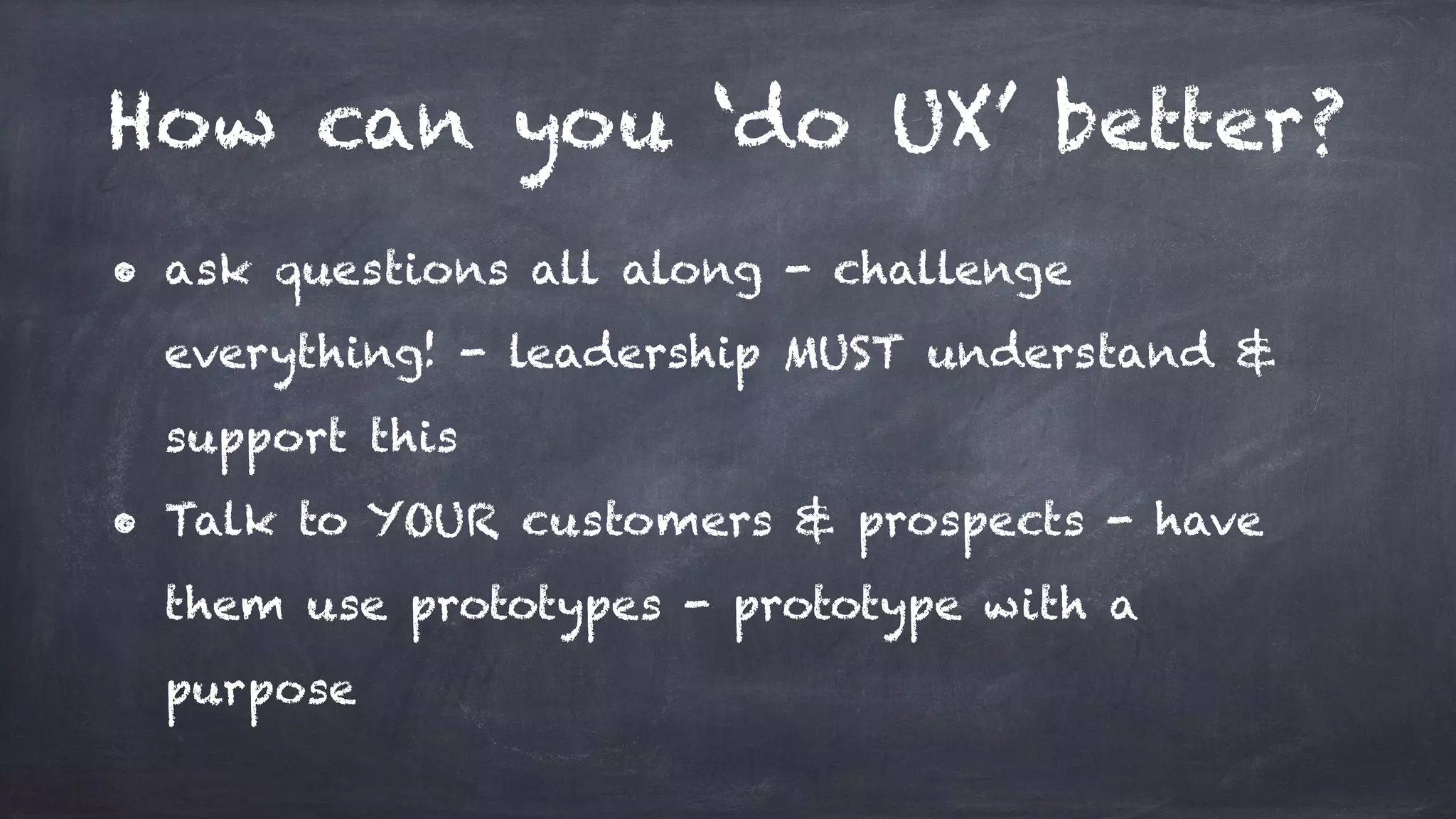 How can you ‘do UX’ better?
• ask questions all along - challenge
everything! - leadership MUST understand &
support this
• Talk to YOUR customers & prospects - have
them use prototypes - prototype with a
purpose
 