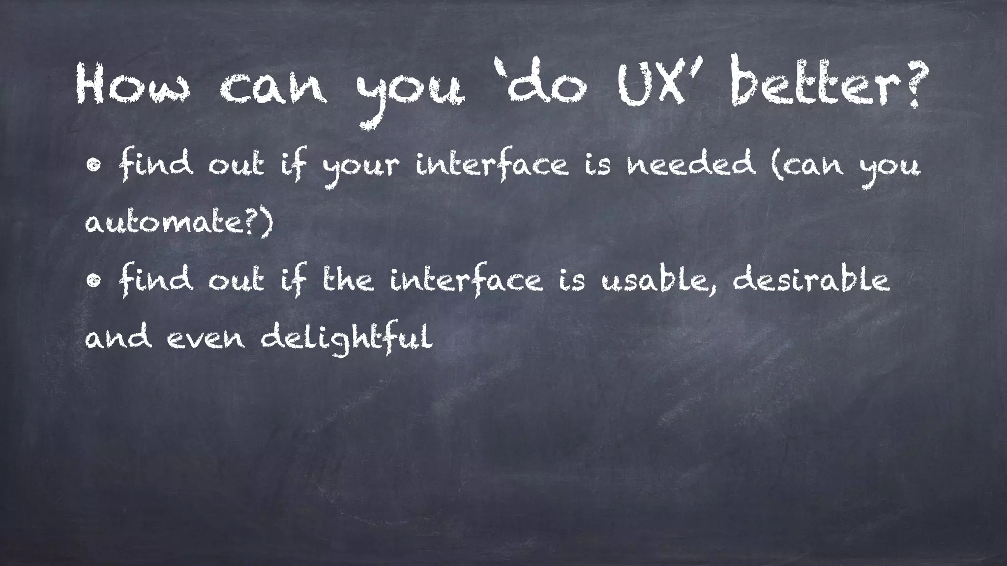 How can you ‘do UX’ better?
• find out if your interface is needed (can you
automate?)
• find out if the interface is usable, desirable
and even delightful
 