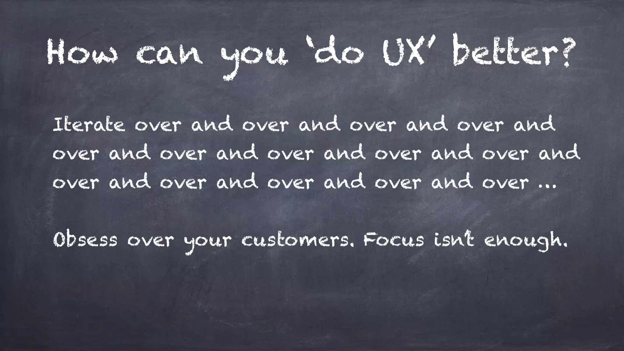 How can you ‘do UX’ better?
Iterate over and over and over and over and
over and over and over and over and over and
over and over and over and over and over …
Obsess over your customers. Focus isn’t enough.
 