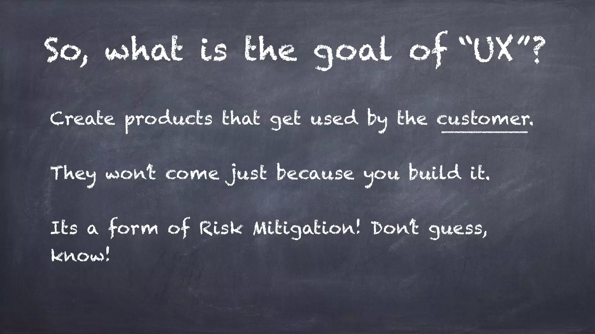 So, what is the goal of “UX”?
Create products that get used by the customer.
They won’t come just because you build it.
Its a form of Risk Mitigation! Don’t guess,
know!
 
