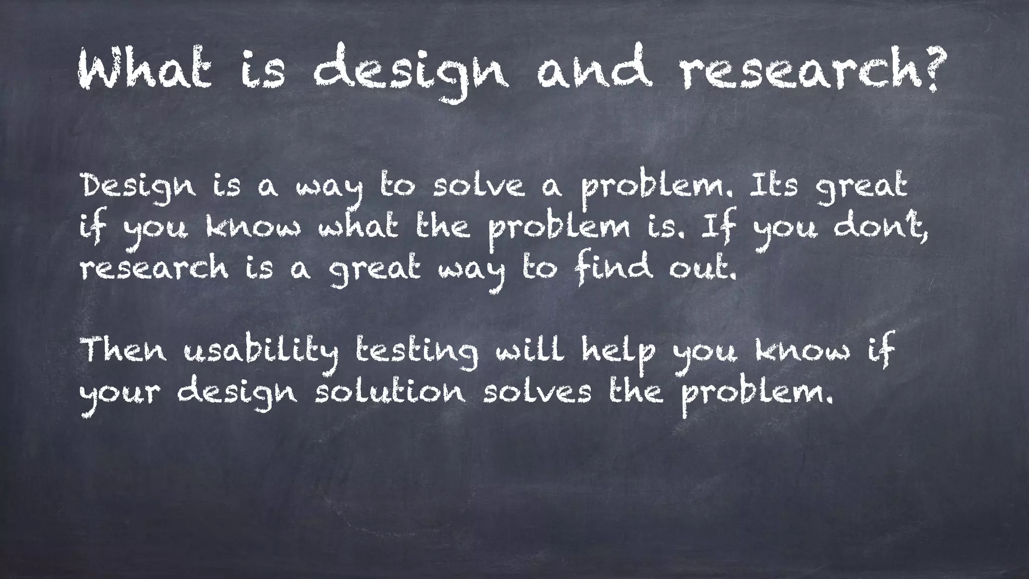 What is design and research?
Design is a way to solve a problem. Its great
if you know what the problem is. If you don’t,
research is a great way to find out.
Then usability testing will help you know if
your design solution solves the problem.
 