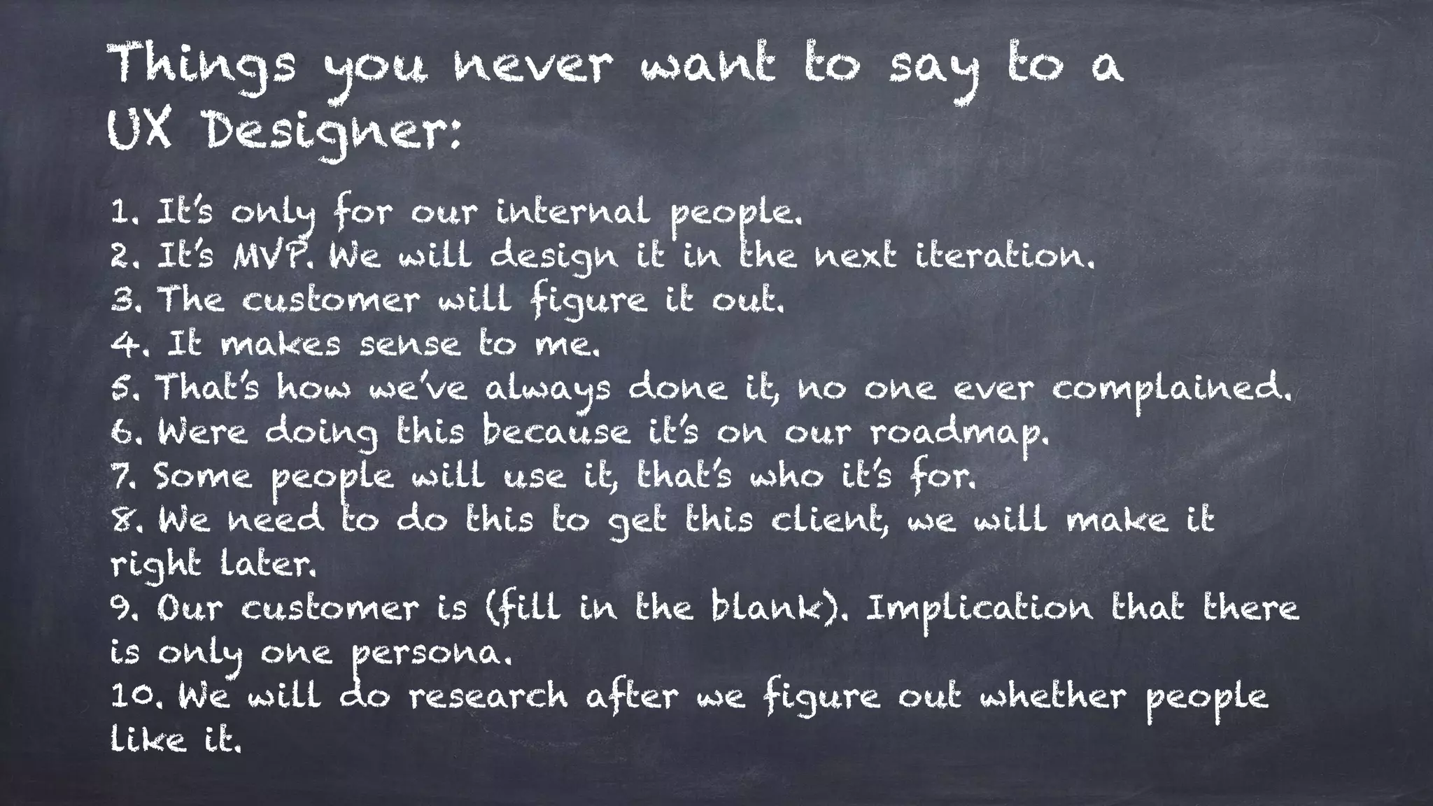 Things you never want to say to a
UX Designer:
1. It’s only for our internal people.
2. It’s MVP. We will design it in the next iteration.
3. The customer will figure it out.
4. It makes sense to me.
5. That’s how we’ve always done it, no one ever complained.
6. Were doing this because it’s on our roadmap.
7. Some people will use it, that’s who it’s for.
8. We need to do this to get this client, we will make it
right later.
9. Our customer is (fill in the blank). Implication that there
is only one persona.
10. We will do research after we figure out whether people
like it.
 