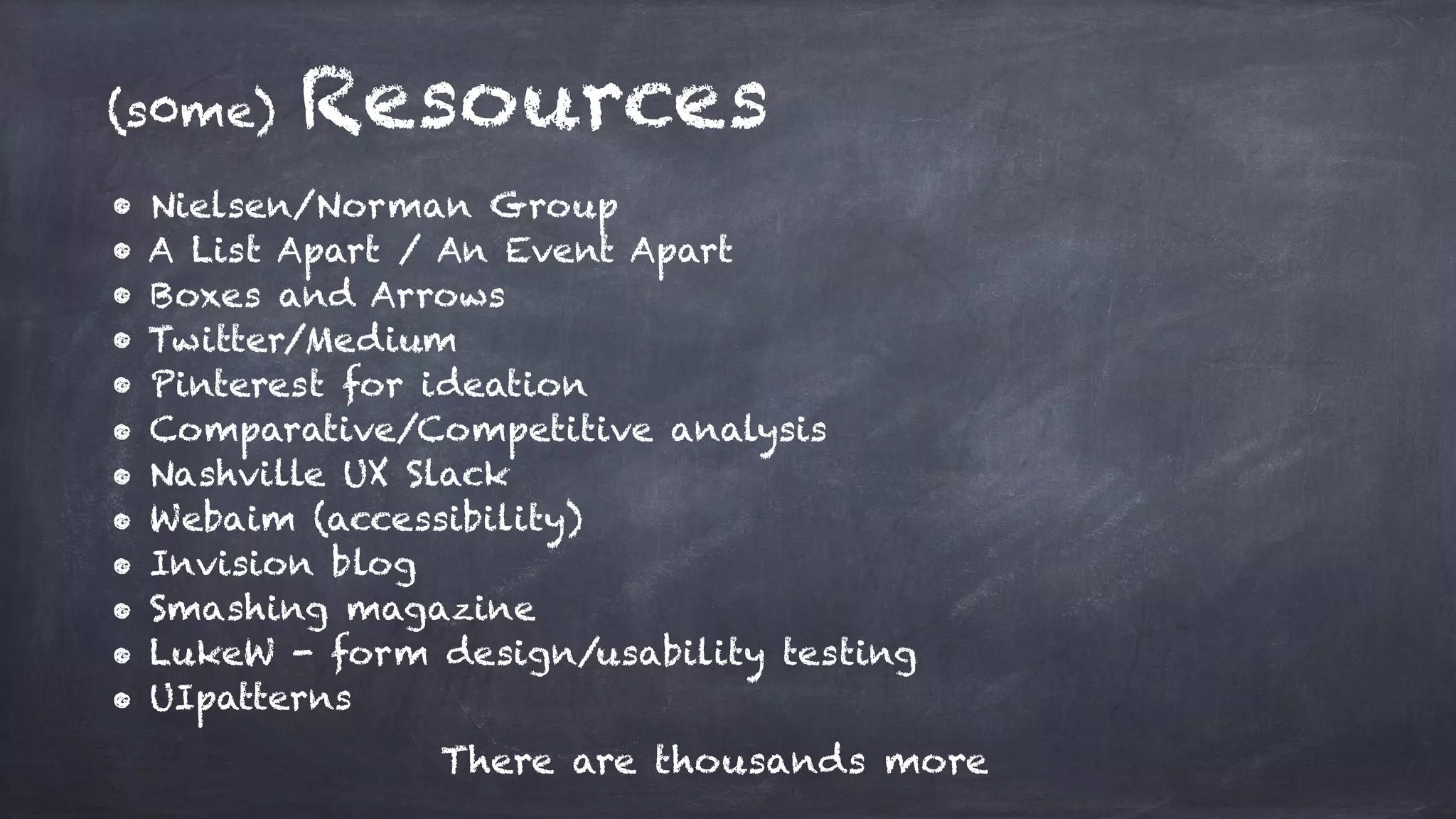 (s0me) Resources
• Nielsen/Norman Group
• A List Apart / An Event Apart
• Boxes and Arrows
• Twitter/Medium
• Pinterest for ideation
• Comparative/Competitive analysis
• Nashville UX Slack
• Webaim (accessibility)
• Invision blog
• Smashing magazine
• LukeW - form design/usability testing
• UIpatterns
There are thousands more
 
