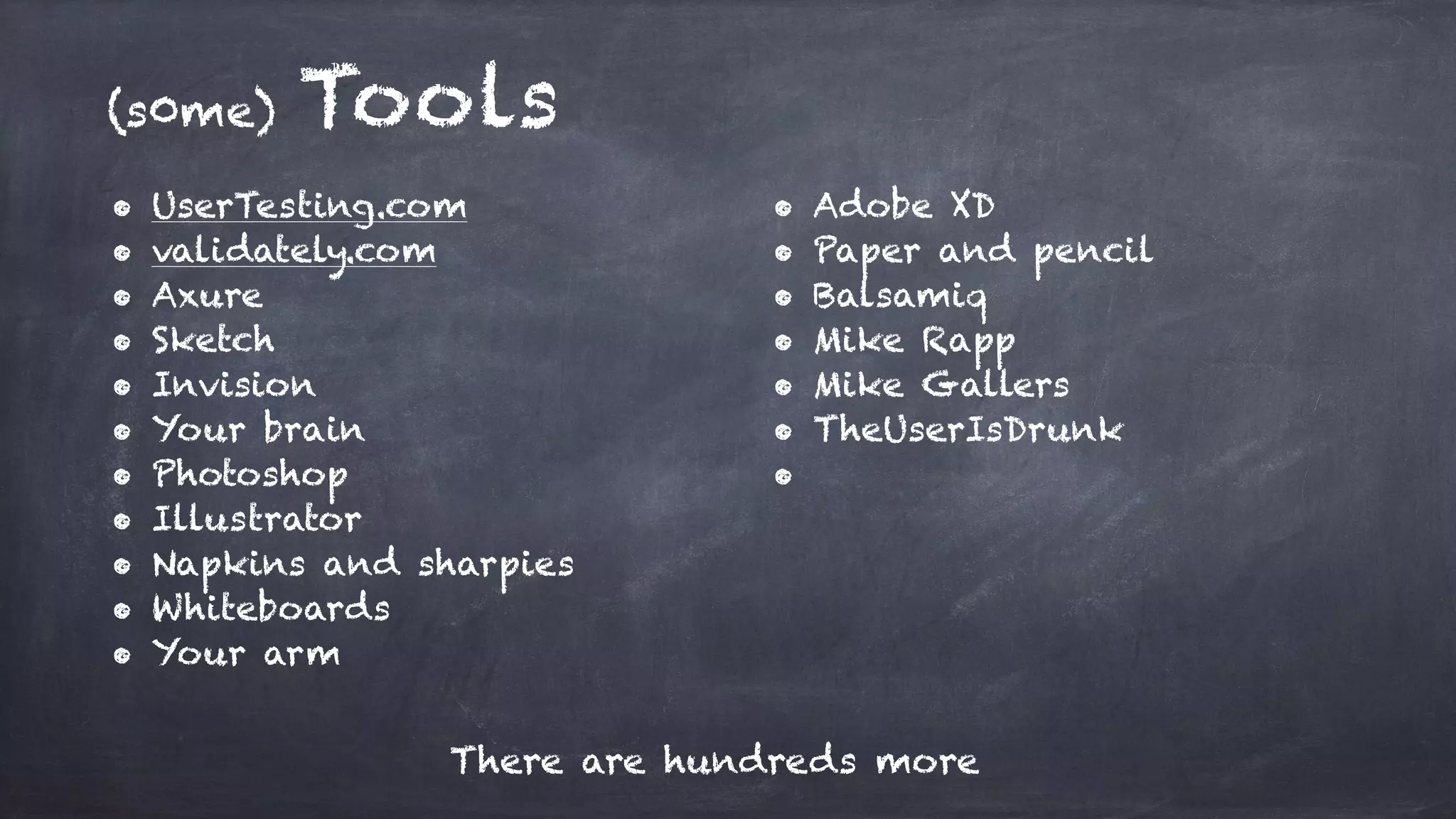 (s0me) Tools
• UserTesting.com
• validately.com
• Axure
• Sketch
• Invision
• Your brain
• Photoshop
• Illustrator
• Napkins and sharpies
• Whiteboards
• Your arm
There are hundreds more
• Adobe XD
• Paper and pencil
• Balsamiq
• Mike Rapp
• Mike Gallers
• TheUserIsDrunk
•
 