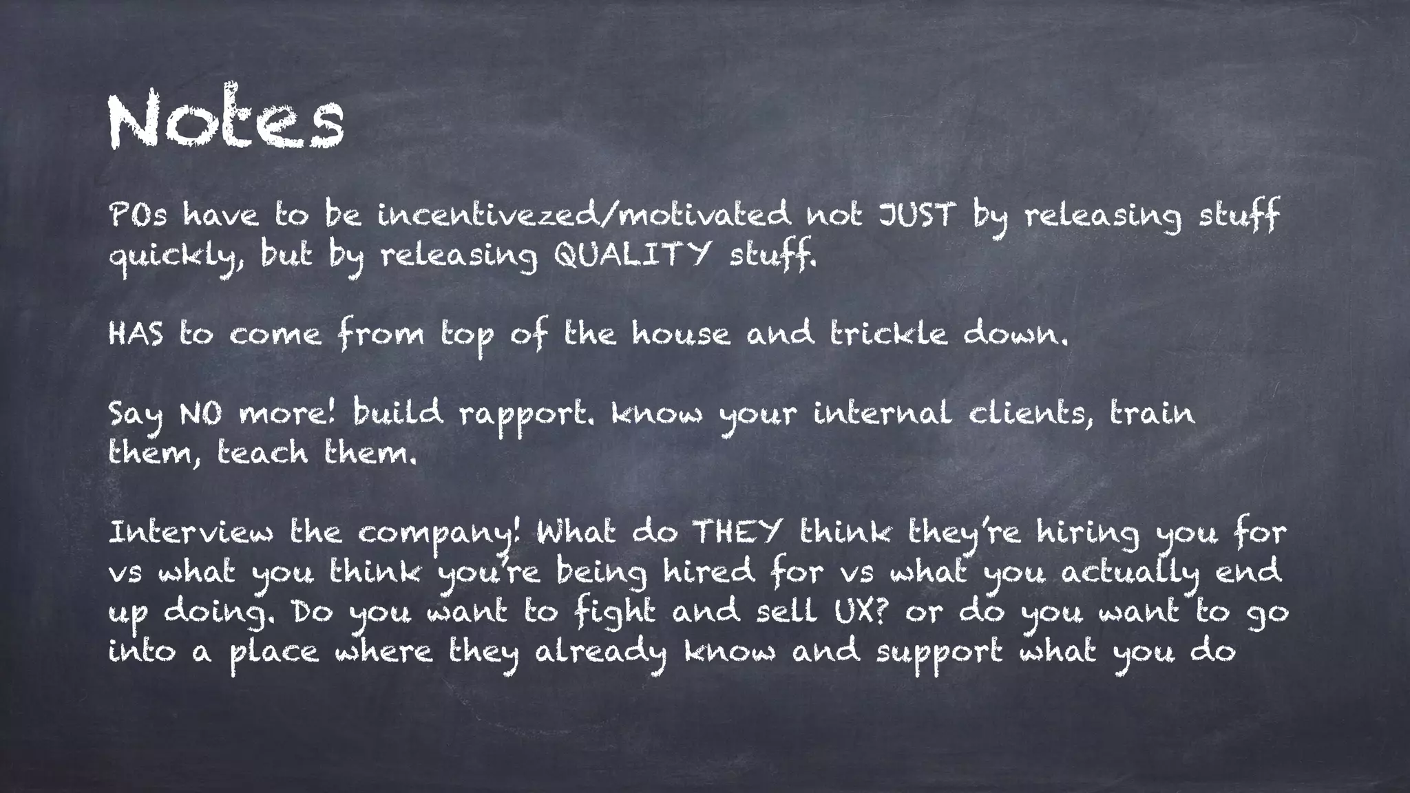 Notes
POs have to be incentivezed/motivated not JUST by releasing stuff
quickly, but by releasing QUALITY stuff.
HAS to come from top of the house and trickle down.
Say NO more! build rapport. know your internal clients, train
them, teach them.
Interview the company! What do THEY think they’re hiring you for
vs what you think you’re being hired for vs what you actually end
up doing. Do you want to fight and sell UX? or do you want to go
into a place where they already know and support what you do
 