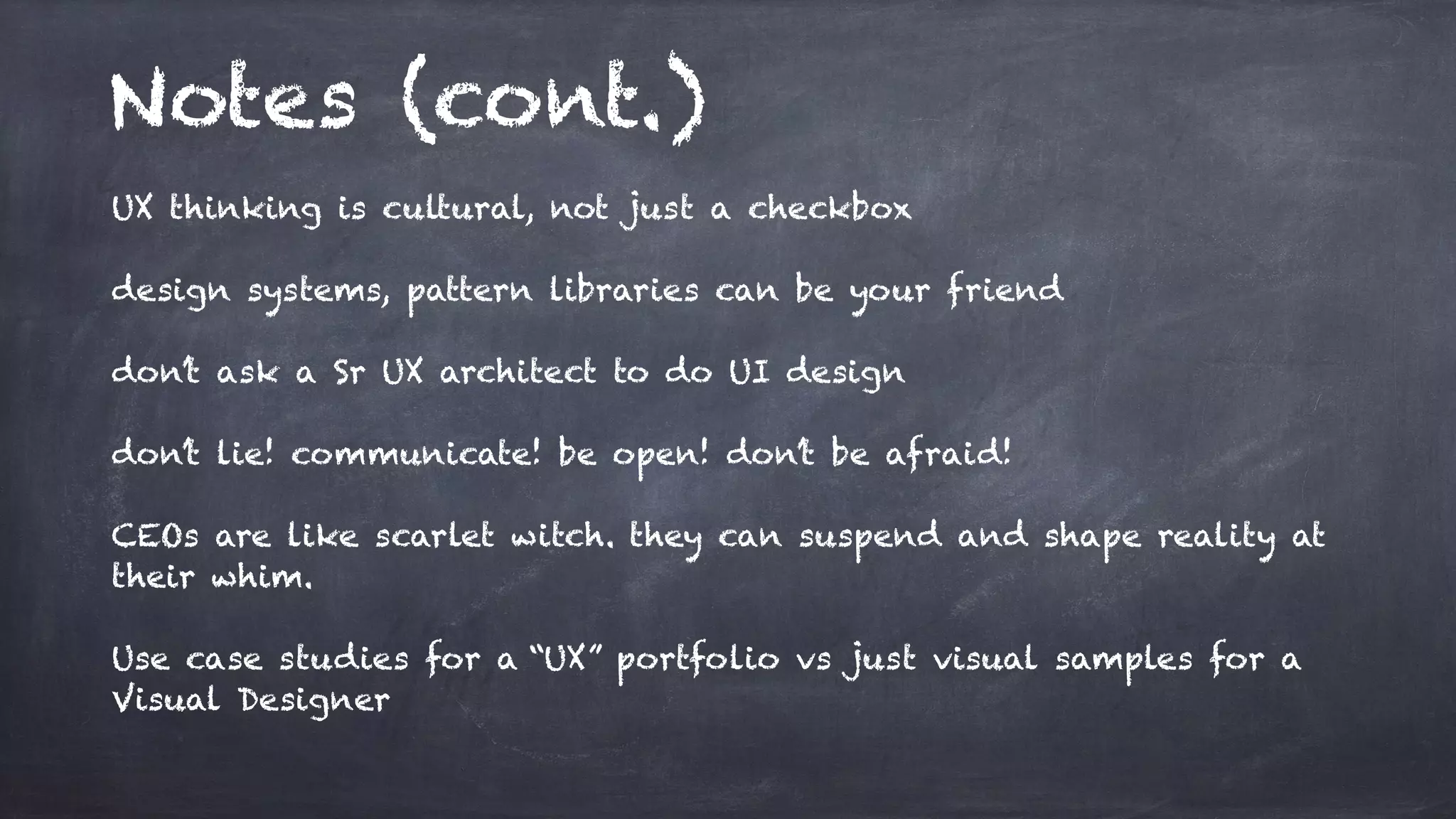 Notes (cont.)
UX thinking is cultural, not just a checkbox
design systems, pattern libraries can be your friend
don’t ask a Sr UX architect to do UI design
don’t lie! communicate! be open! don’t be afraid!
CEOs are like scarlet witch. they can suspend and shape reality at
their whim.
Use case studies for a “UX” portfolio vs just visual samples for a
Visual Designer
 