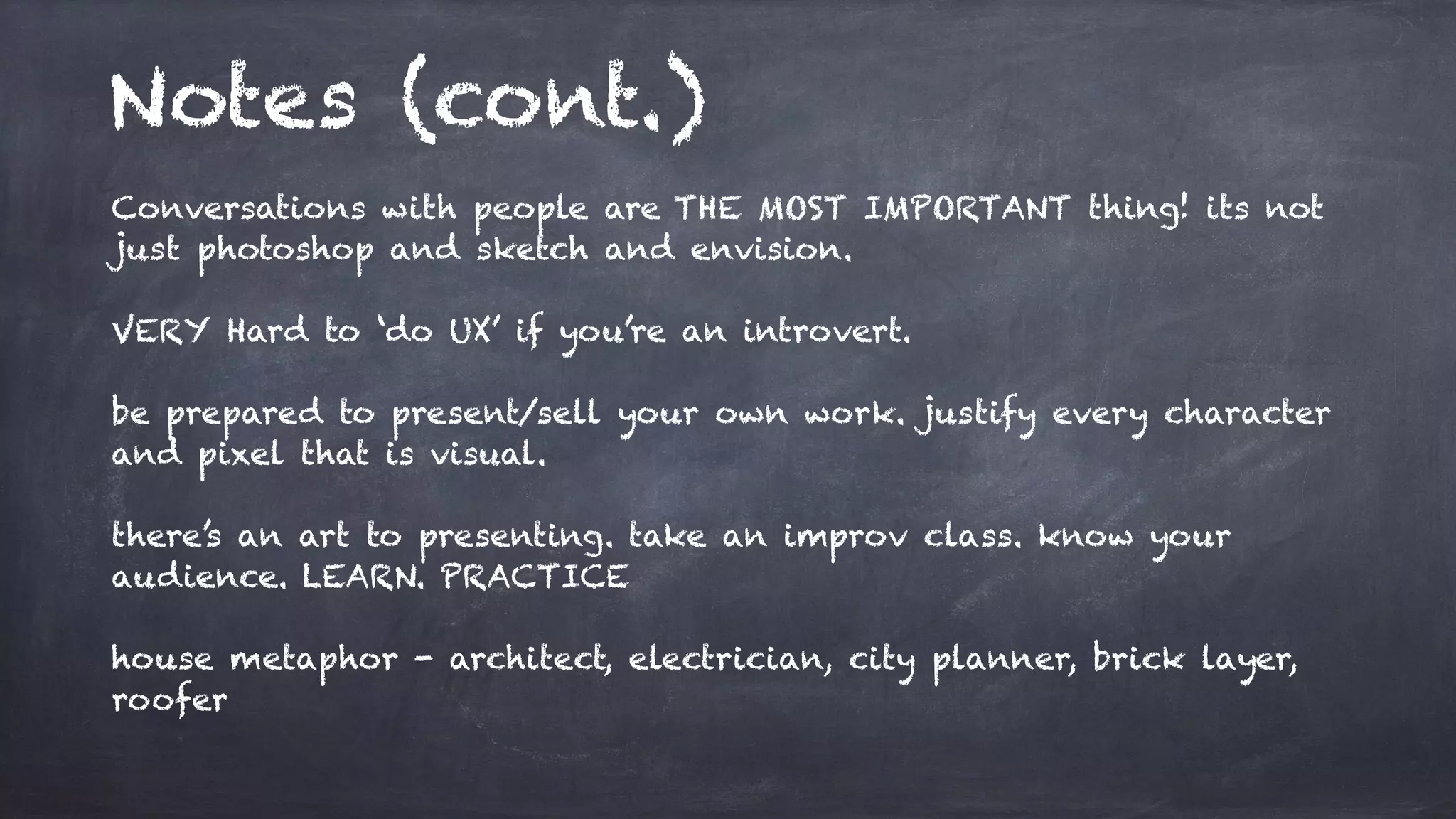 Notes (cont.)
Conversations with people are THE MOST IMPORTANT thing! its not
just photoshop and sketch and envision.
VERY Hard to ‘do UX’ if you’re an introvert.
be prepared to present/sell your own work. justify every character
and pixel that is visual.
there’s an art to presenting. take an improv class. know your
audience. LEARN. PRACTICE
house metaphor - architect, electrician, city planner, brick layer,
roofer
 