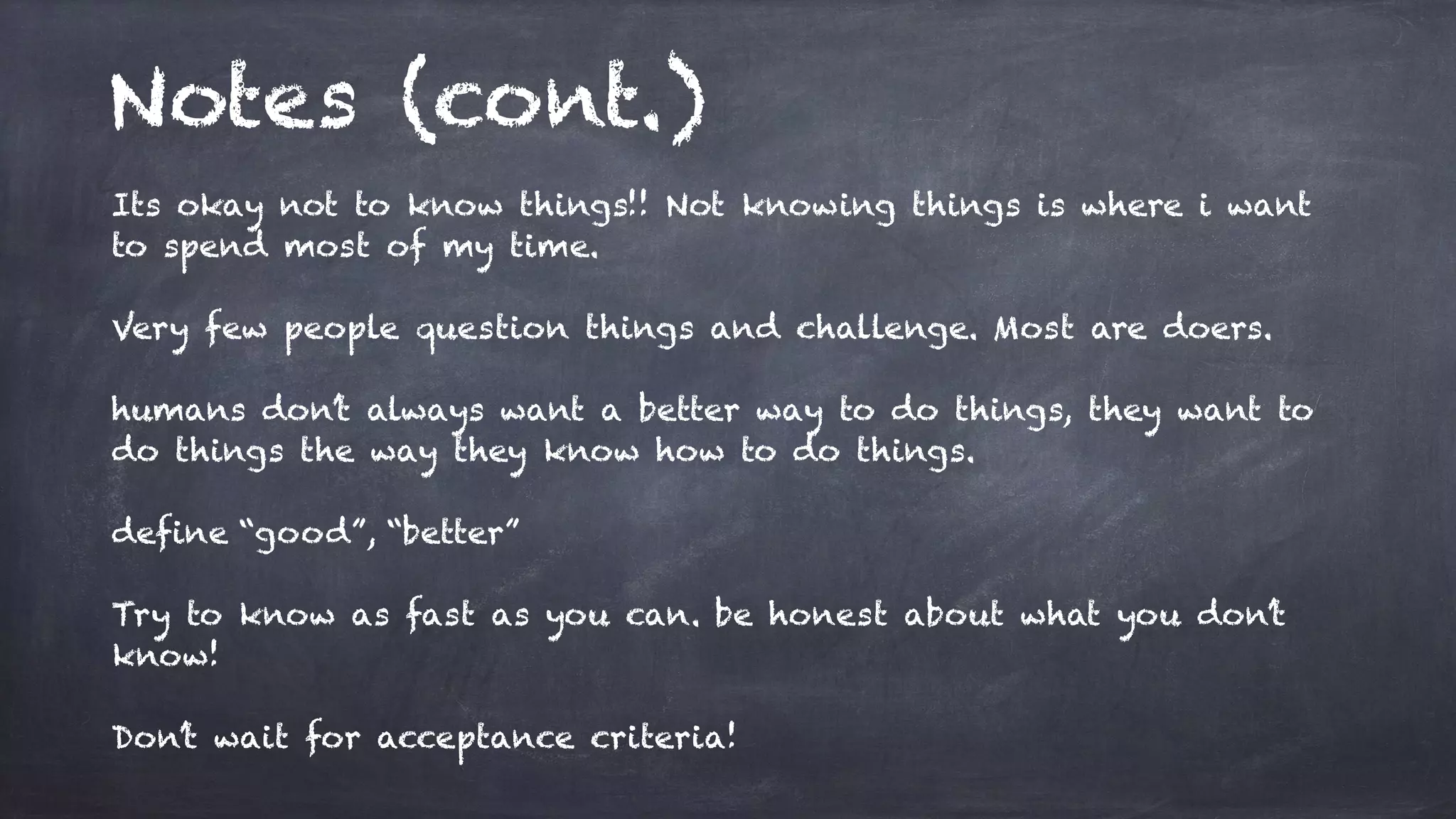 Notes (cont.)
Its okay not to know things!! Not knowing things is where i want
to spend most of my time.
Very few people question things and challenge. Most are doers.
humans don’t always want a better way to do things, they want to
do things the way they know how to do things.
define “good”, “better”
Try to know as fast as you can. be honest about what you don’t
know!
Don’t wait for acceptance criteria!
 