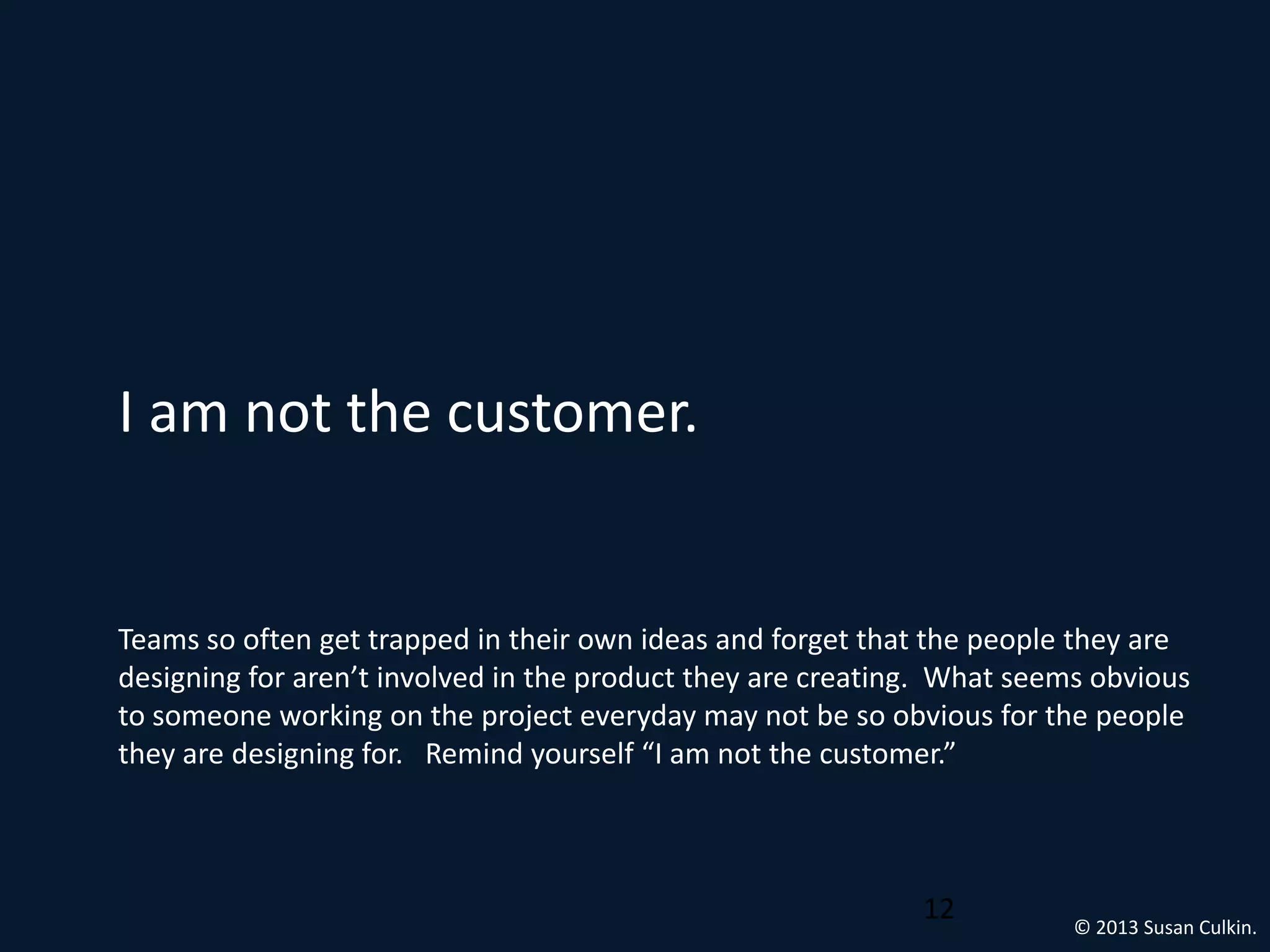 I am not the customer.


Teams so often get trapped in their own ideas and forget that the people they are
designing for aren’t involved in the product they are creating. What seems obvious
to someone working on the project everyday may not be so obvious for the people
they are designing for. Remind yourself “I am not the customer.”



                                                             12          © 2013 Susan Culkin.
 