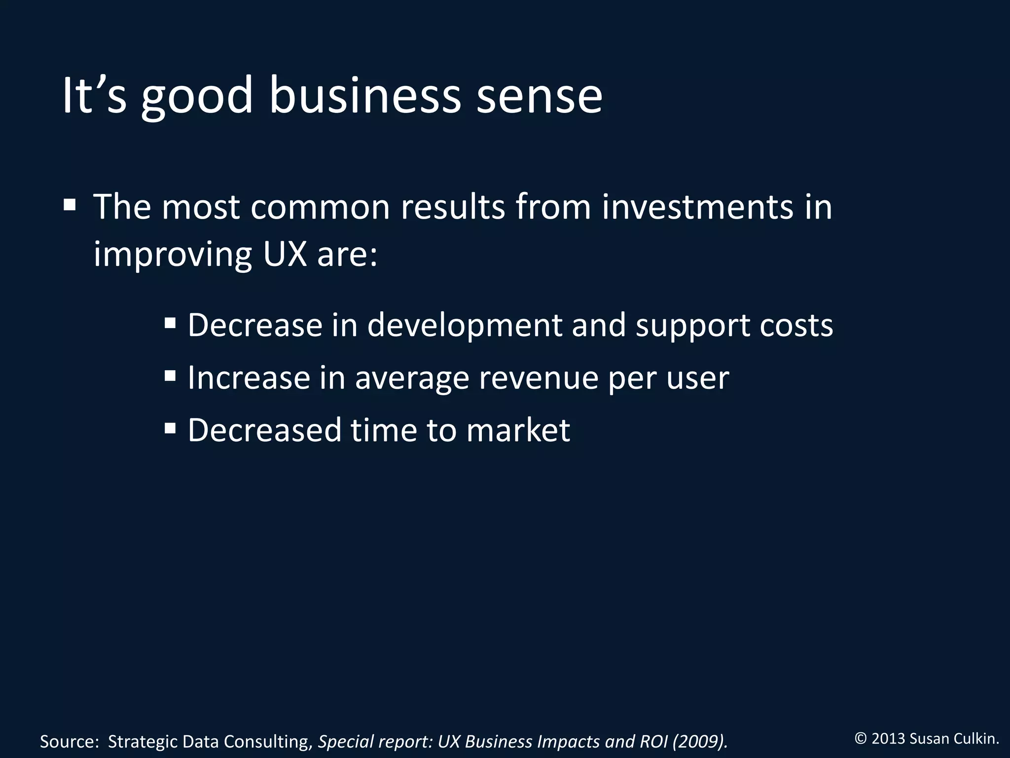 It’s good business sense
   The most common results from investments in
    improving UX are:
                Decrease in development and support costs
                Increase in average revenue per user
                Decreased time to market




Source: Strategic Data Consulting, Special report: UX Business Impacts and ROI (2009).   © 2013 Susan Culkin.
 