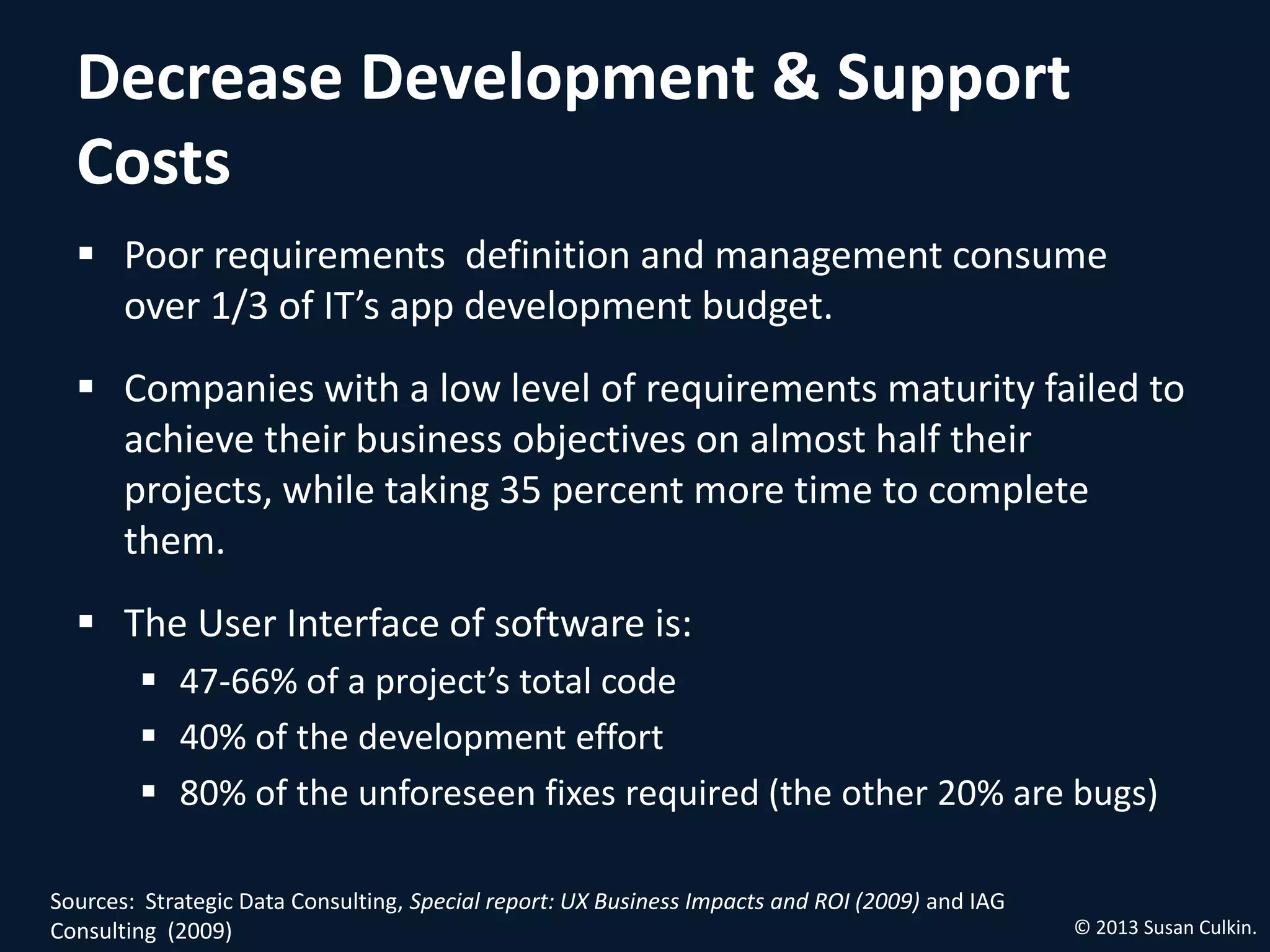 Decrease Development & Support
  Costs
   Poor requirements definition and management consume
    over 1/3 of IT’s app development budget.
   Companies with a low level of requirements maturity failed to
    achieve their business objectives on almost half their projects,
    while taking 35 percent more time to complete them.
   The User Interface of software is:
         47‐66% of a project’s total code
         40% of the development effort
         80% of the unforeseen fixes required (the other 20% are bugs)


Sources: Strategic Data Consulting, Special report: UX Business Impacts and ROI (2009) and IAG
Consulting (2009)                                                                                © 2013 Susan Culkin.
 