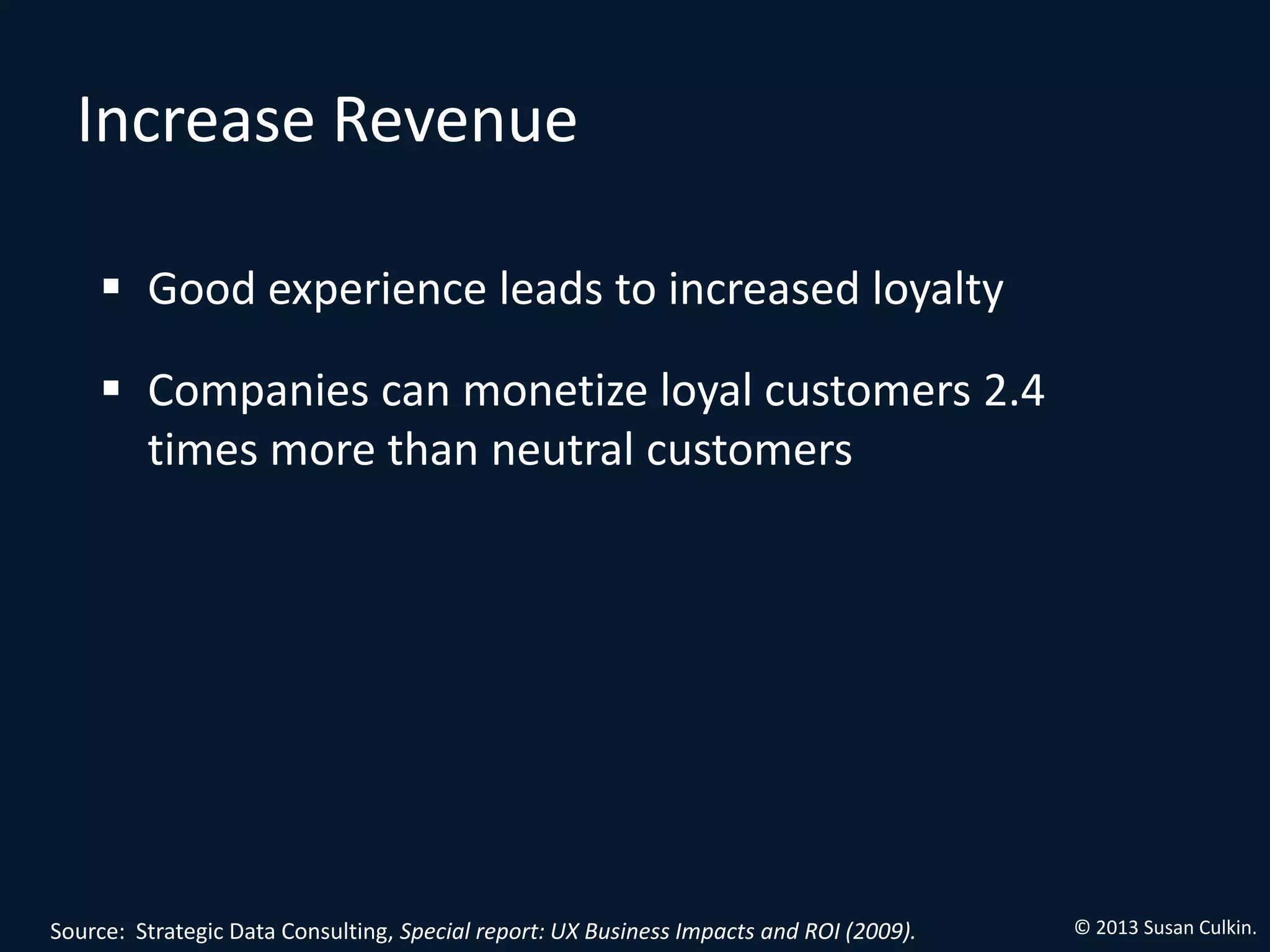 Increase Revenue

     Good experience leads to increased loyalty

     Companies can monetize loyal customers 2.4
      times more than neutral customers




Source: Strategic Data Consulting, Special report: UX Business Impacts and ROI (2009).   © 2013 Susan Culkin.
 