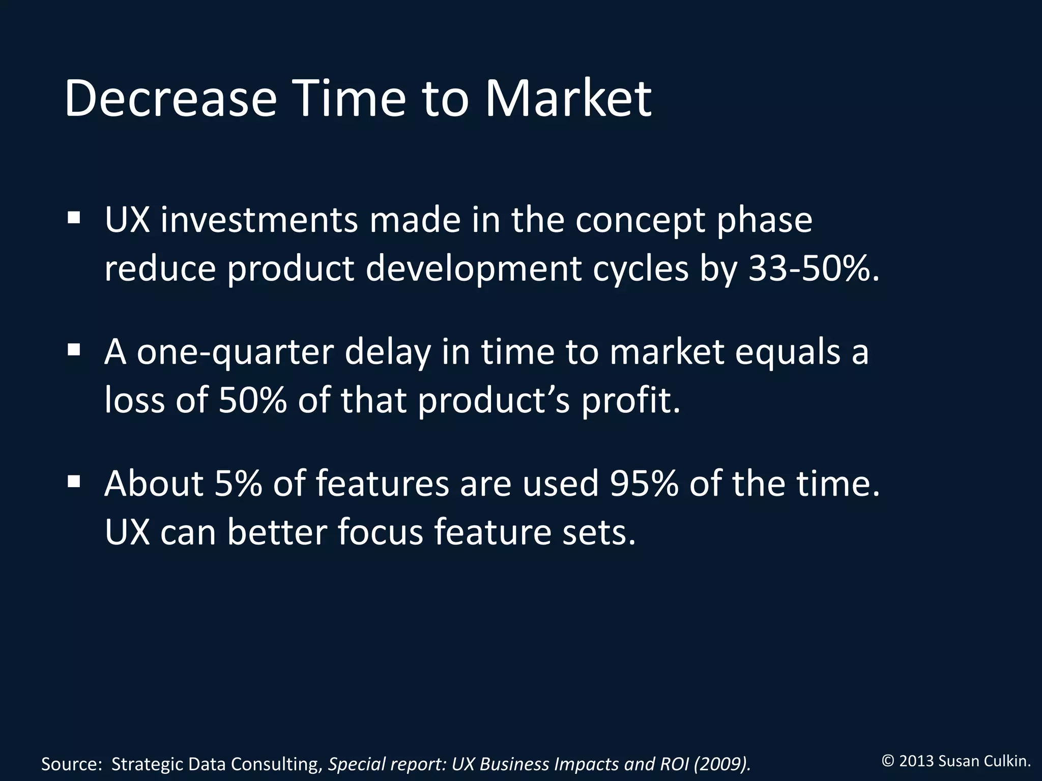 Decrease Time to Market

   UX investments made in the concept phase
    reduce product development cycles by 33‐50%.

   A one‐quarter delay in time to market equals a
    loss of 50% of that product’s profit.

   About 5% of features are used 95% of the time.
    UX can better focus feature sets.




Source: Strategic Data Consulting, Special report: UX Business Impacts and ROI (2009).   © 2013 Susan Culkin.
 