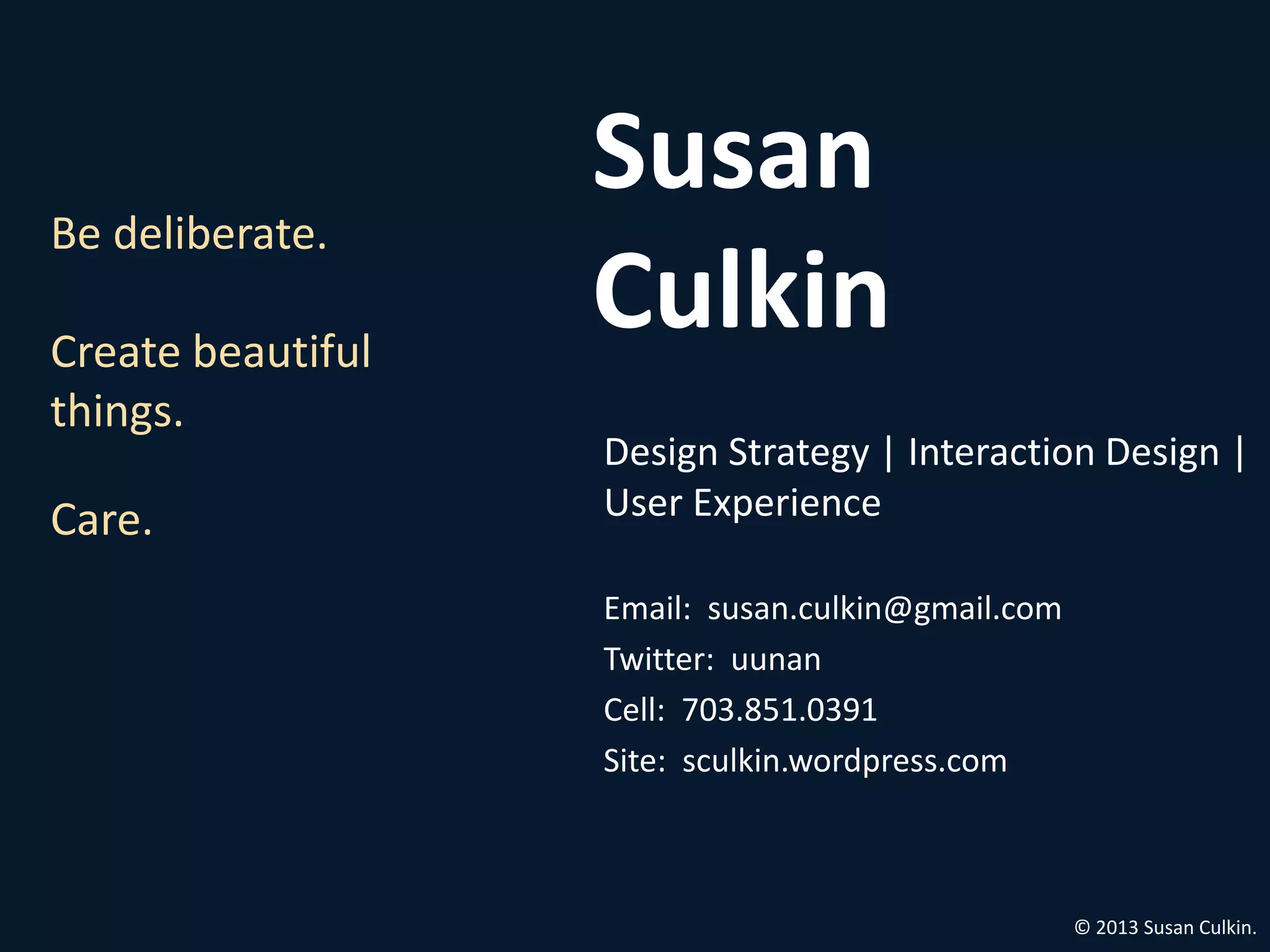 Susan
Be deliberate.

Create beautiful
                   Culkin
things.
                   Design Strategy | Interaction Design |
Care.              User Experience

                   Email: susan.culkin@gmail.com
                   Twitter: uunan
                   Cell: 703.851.0391
                   Site: sculkin.wordpress.com



                                                   © 2013 Susan Culkin.
 