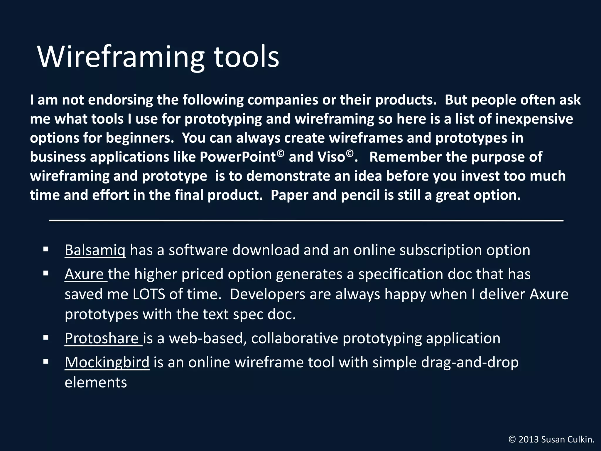 Wireframing tools
I am not endorsing the following companies or their products. But people often ask
me what tools I use for prototyping and wireframing so here is a list of inexpensive
options for beginners. You can always create wireframes and prototypes in
business applications like PowerPoint© and Viso©. Remember the purpose of
wireframing and prototype is to demonstrate an idea before you invest too much
time and effort in the final product. Paper and pencil is still a great option.


  Balsamiq has a software download and an online subscription option
  Axure the higher priced option generates a specification doc that has
   saved me LOTS of time. Developers are always happy when I deliver Axure
   prototypes with the text spec doc.
  Protoshare is a web-based, collaborative prototyping application
  Mockingbird is an online wireframe tool with simple drag-and-drop
   elements


                                                                        © 2013 Susan Culkin.
 