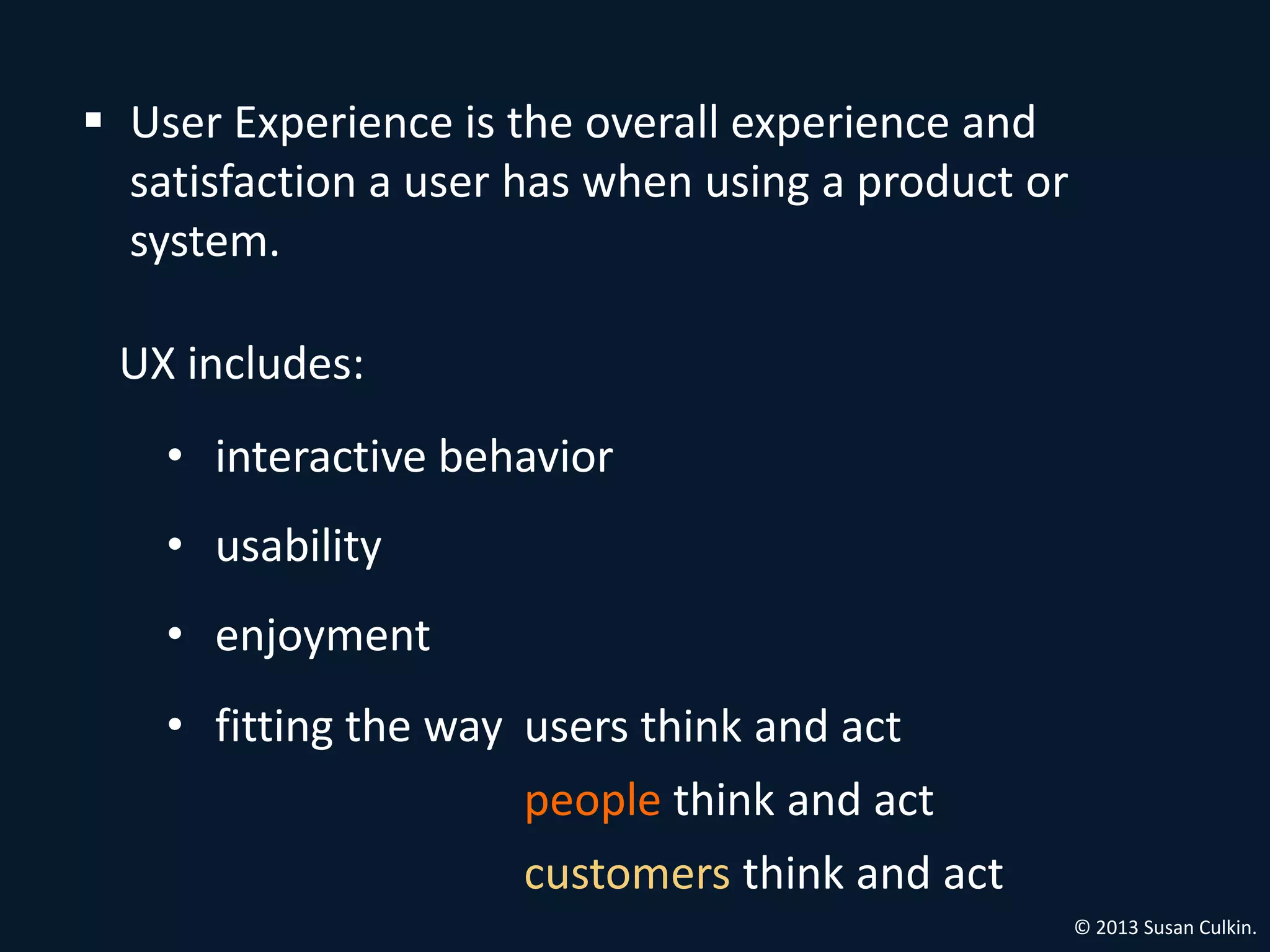  User Experience is the overall experience and
  satisfaction a user has when using a product or
  system.

 UX includes:
    • interactive behavior
    • usability
    • enjoyment
    • fitting the way users think and act
                      people think and act
                      customers think and act
                                                    © 2013 Susan Culkin.
 
