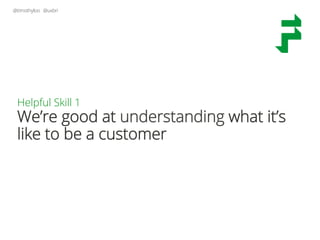 @timothyloo @uxbri
Helpful Skill 1
We’re good at understanding what it’s
like to be a customer
 
