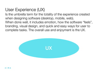 User Experience (UX)
Is the umbrella term for the totality of the experience created
when designing software (desktop, mobile, web).
When done well, it includes emotion, how the software “feels”,
branding, visual design, and quick and easy ways for user to
complete tasks. The overall use and enjoyment is the UX.




                            UX
 