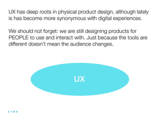 UX has deep roots in physical product design, although lately
is has become more synonymous with digital experiences.

We should not forget: we are still designing products for
PEOPLE to use and interact with. Just because the tools are
different doesn’t mean the audience changes.




                            UX
 