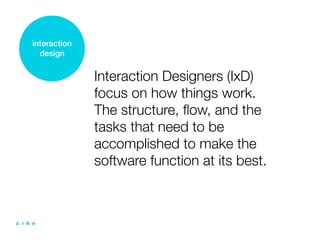 interaction
  design


              Interaction Designers (IxD)
              focus on how things work.
              The structure, ﬂow, and the
              tasks that need to be
              accomplished to make the
              software function at its best.
 