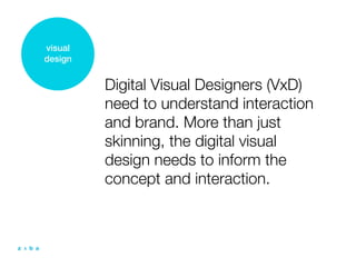 visual
design


         Digital Visual Designers (VxD)
         need to understand interaction
         and brand. More than just
         skinning, the digital visual
         design needs to inform the
         concept and interaction.
 