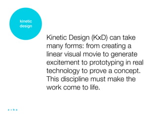 kinetic
design


          Kinetic Design (KxD) can take
          many forms: from creating a
          linear visual movie to generate
          excitement to prototyping in real
          technology to prove a concept.
          This discipline must make the
          work come to life.
 
