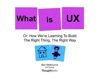Or: How We’re Learning To Build The Right Thing, The Right Way What is UX Ben MelbourneUX Person 
