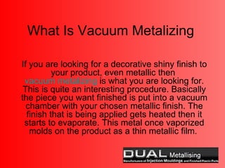 What Is Vacuum Metalizing If you are looking for a decorative shiny finish to your product, even metallic then  vacuum metalizing  is what you are looking for. This is quite an interesting procedure. Basically the piece you want finished is put into a vacuum chamber with your chosen metallic finish. The finish that is being applied gets heated then it starts to evaporate. This metal once vaporized molds on the product as a thin metallic film.  