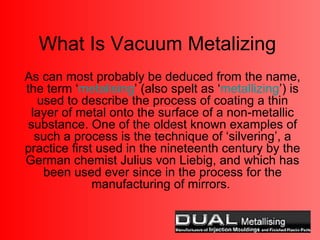 What Is Vacuum Metalizing As can most probably be deduced from the name, the term ‘ metalising ’ (also spelt as ‘ metallizing ’) is used to describe the process of coating a thin layer of metal onto the surface of a non-metallic substance. One of the oldest known examples of such a process is the technique of ‘silvering’, a practice first used in the nineteenth century by the German chemist Julius von Liebig, and which has been used ever since in the process for the manufacturing of mirrors.  