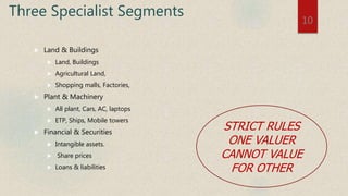 Three Specialist Segments
 Land & Buildings
 Land, Buildings
 Agricultural Land,
 Shopping malls, Factories,
 Plant & Machinery
 All plant, Cars, AC, laptops
 ETP, Ships, Mobile towers
 Financial & Securities
 Intangible assets.
 Share prices
 Loans & liabilities
10
STRICT RULES
ONE VALUER
CANNOT VALUE
FOR OTHER
 