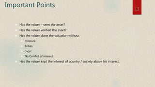 Important Points
 Has the valuer – seen the asset?
 Has the valuer verified the asset?
 Has the valuer done the valuation without
 Pressure
 Bribes
 Logic
 No Conflict of interest.
 Has the valuer kept the interest of country / society above his interest.
13
 