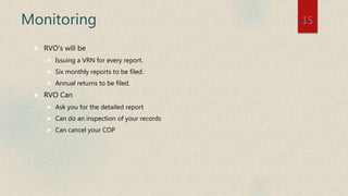 Monitoring
 RVO’s will be
 Issuing a VRN for every report.
 Six monthly reports to be filed.
 Annual returns to be filed.
 RVO Can
 Ask you for the detailed report
 Can do an inspection of your records
 Can cancel your COP
15
 