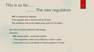 This is so far……
……. The new regulation
 IBBI is a temporary regulator
 Final regulator with a new Act will be formed.
 This profession has to be treated at par with CA /CS others.
The entry to Valuer profession will change.
Transition
IBBI cleared valuer – automatic transfer.
5 Year experience, have to do a 400 hour course + exam.
Universities to run a full Master of Valuer program of 4 year.
16
 