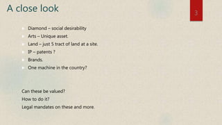 A close look
 Diamond – social desirability
 Arts – Unique asset.
 Land – just 5 tract of land at a site.
 IP – patents ?
 Brands.
 One machine in the country?
Can these be valued?
How to do it?
Legal mandates on these and more.
3
 