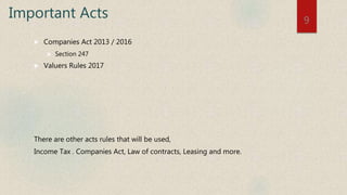 Important Acts
 Companies Act 2013 / 2016
 Section 247
 Valuers Rules 2017
There are other acts rules that will be used,
Income Tax . Companies Act, Law of contracts, Leasing and more.
9
 