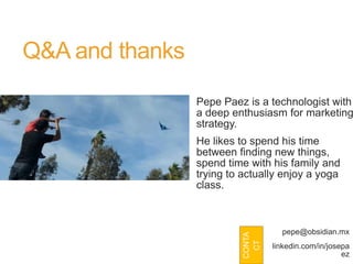 Q&A and thanks
                 Pepe Paez is a technologist with
                 a deep enthusiasm for marketing
                 strategy.
                 He likes to spend his time
                 between finding new things,
                 spend time with his family and
                 trying to actually enjoy a yoga
                 class.



                                     pepe@obsidian.mx
                           CONTA
                            CT
                                   linkedin.com/in/josepa
                                                       ez
 