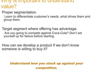 Why is important to understand
value?
Proper segmentation.
 Learn to differentiate customer’s needs, what drives them and
 group them.

Target segment where offering has advantage.
 Are you going to compete against Coca-Cola? Don’t set
 yourself up for failure before starting.

How can we develop a product if we don’t know
someone is willing to buy it?


     Understand how you stack up against your
                  competition.
 