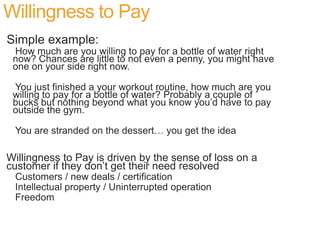 Willingness to Pay
Simple example:
 How much are you willing to pay for a bottle of water right
 now? Chances are little to not even a penny, you might have
 one on your side right now.

 You just finished a your workout routine, how much are you
 willing to pay for a bottle of water? Probably a couple of
 bucks but nothing beyond what you know you’d have to pay
 outside the gym.

 You are stranded on the dessert… you get the idea

Willingness to Pay is driven by the sense of loss on a
customer if they don’t get their need resolved
 Customers / new deals / certification
 Intellectual property / Uninterrupted operation
 Freedom
 