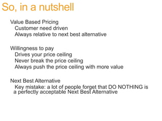 So, in a nutshell
  Value Based Pricing
   Customer need driven
   Always relative to next best alternative

  Willingness to pay
   Drives your price ceiling
   Never break the price ceiling
   Always push the price ceiling with more value

  Next Best Alternative
   Key mistake: a lot of people forget that DO NOTHING is
   a perfectly acceptable Next Best Alternative
 