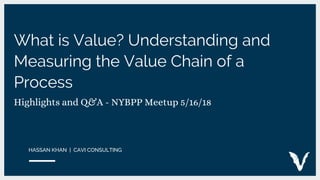 What is Value? Understanding and
Measuring the Value Chain of a
Process
Highlights and Q&A - NYBPP Meetup 5/16/18
HASSAN KHAN | CAVI CONSULTING
 