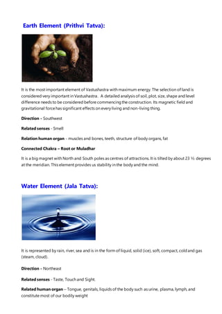 Earth Element (Prithvi Tatva):
It is the most important element of Vastushastra with maximum energy. The selection of land is
considered very important in Vastushastra. A detailed analysis of soil, plot, size, shape and level
difference needs to be considered before commencingthe construction. Its magnetic field and
gravitational forcehas significant effects on every living and non-living thing.
Direction - Southwest
Related senses - Smell
Relation human organ - muscles and bones, teeth, structure of body organs, fat
Connected Chakra – Root or Muladhar
It is a big magnet with North and South poles as centres of attractions. It is tilted by about 23 ½ degrees
at the meridian. This element provides us stability in the body and the mind.
Water Element (Jala Tatva):
It is represented by rain, river, sea and is in the form of liquid, solid (ice), soft, compact, coldand gas
(steam, cloud).
Direction - Northeast
Related senses - Taste, Touch and Sight.
Related human organ – Tongue, genitals, liquids of the body such as urine, plasma, lymph, and
constitute most of our bodily weight
 