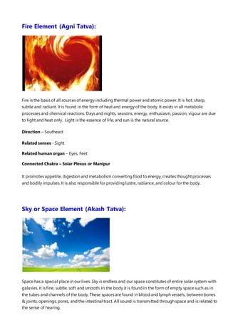 Fire Element (Agni Tatva):
Fire is the basis of all sources of energy including thermal power and atomic power. It is hot, sharp,
subtle and radiant. It is found in the form of heat and energy of the body. It exists in all metabolic
processes and chemical reactions. Days and nights, seasons, energy, enthusiasm, passion, vigour are due
to light and heat only. Light is the essence of life, and sun is the natural source.
Direction – Southeast
Related senses - Sight
Related human organ – Eyes, Feet
Connected Chakra – Solar Plexus or Manipur
It promotes appetite, digestion and metabolism converting food to energy, creates thought processes
and bodily impulses. It is also responsible for providing lustre, radiance, and colour for the body.
Sky or Space Element (Akash Tatva):
Space has a special place in our lives. Sky is endless and our space constitutes of entire solar system with
galaxies. It is fine, subtle, soft and smooth. In the body it is found in the form of empty space such as in
the tubes and channels of the body. These spaces are found in blood and lymph vessels, between bones
& joints, openings, pores, and the intestinal tract. All sound is transmitted through space and is related to
the sense of hearing.
 